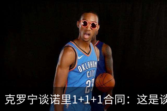 克罗宁谈诺里1+1+1合同：这是谈判原则 保护下行风险促进上行收益